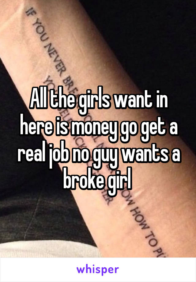 All the girls want in here is money go get a real job no guy wants a broke girl 