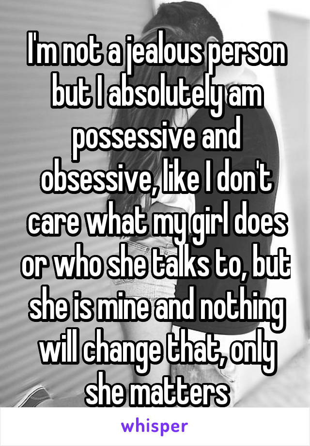 I'm not a jealous person but I absolutely am possessive and obsessive, like I don't care what my girl does or who she talks to, but she is mine and nothing will change that, only she matters