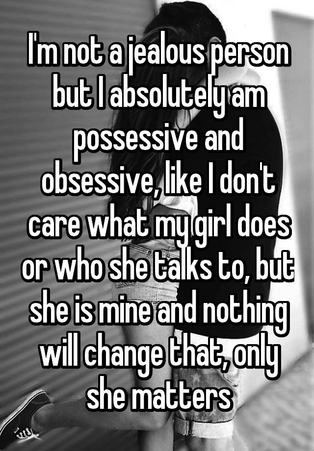 I'm not a jealous person but I absolutely am possessive and obsessive, like I don't care what my girl does or who she talks to, but she is mine and nothing will change that, only she matters