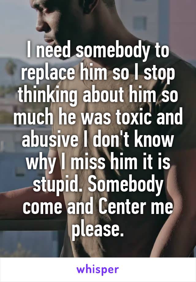 I need somebody to replace him so I stop thinking about him so much he was toxic and abusive I don't know why I miss him it is stupid. Somebody come and Center me please.