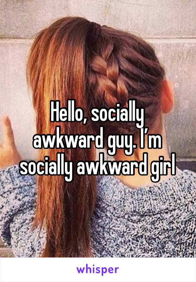 Hello, socially 
awkward guy. I’m socially awkward girl