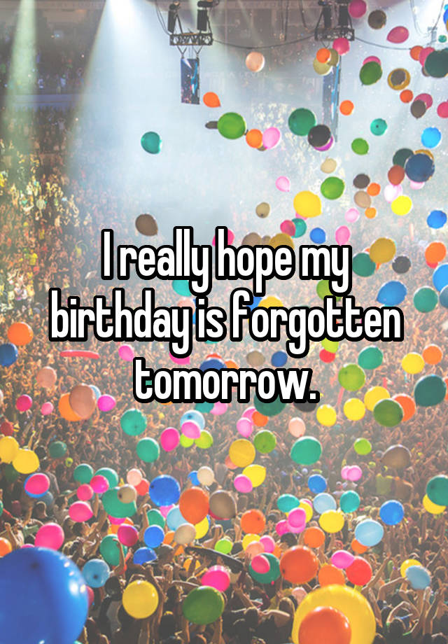 I really hope my birthday is forgotten tomorrow.