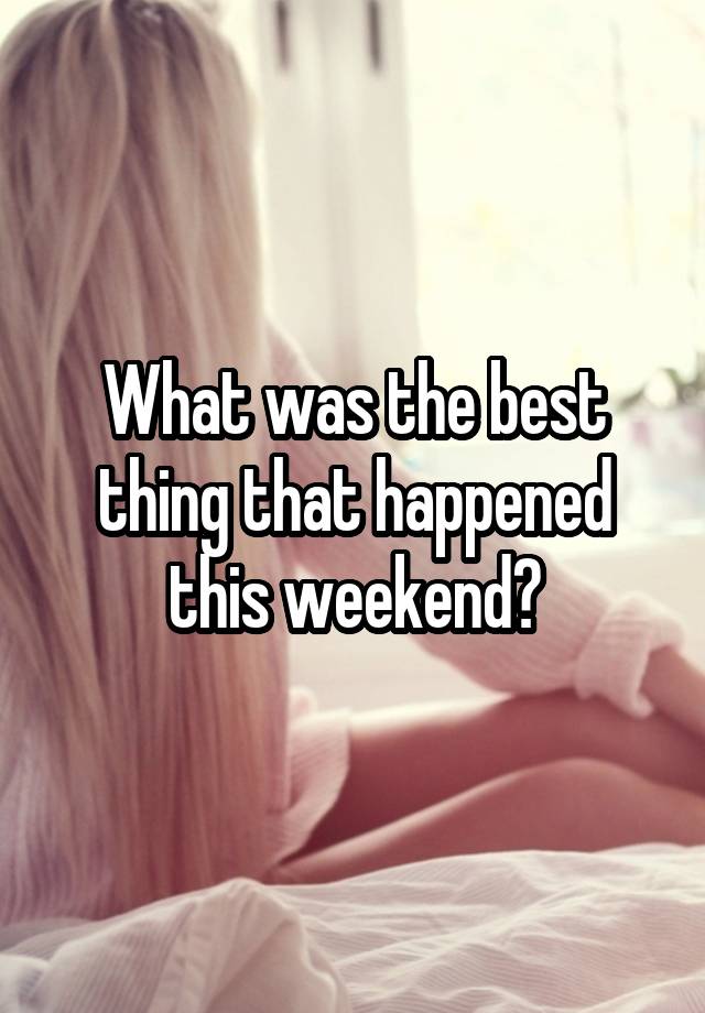 What was the best thing that happened this weekend?