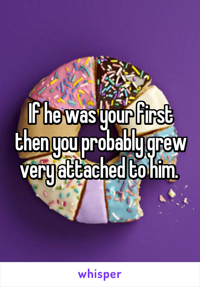 If he was your first then you probably grew very attached to him. 