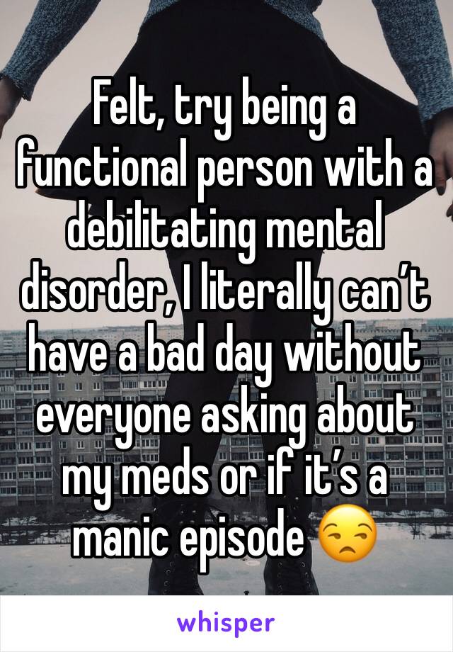 Felt, try being a functional person with a debilitating mental disorder, I literally can’t have a bad day without everyone asking about my meds or if it’s a manic episode 😒