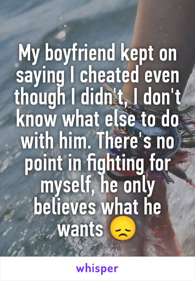 My boyfriend kept on saying I cheated even though I didn't, I don't know what else to do with him. There's no point in fighting for myself, he only believes what he wants 😞