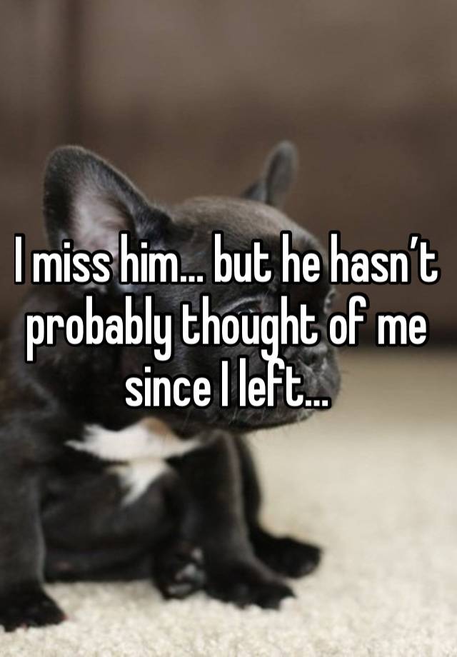 I miss him… but he hasn’t probably thought of me since I left…