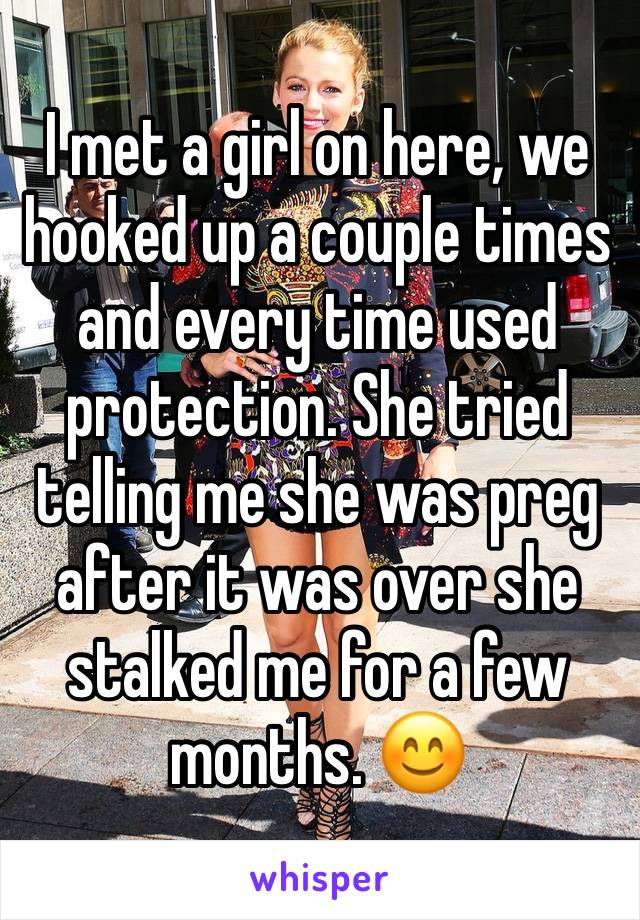 I met a girl on here, we hooked up a couple times and every time used protection. She tried telling me she was preg after it was over she stalked me for a few months. 😊 