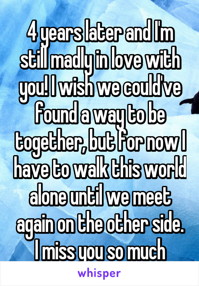 4 years later and I'm still madly in love with you! I wish we could've found a way to be together, but for now I have to walk this world alone until we meet again on the other side. I miss you so much