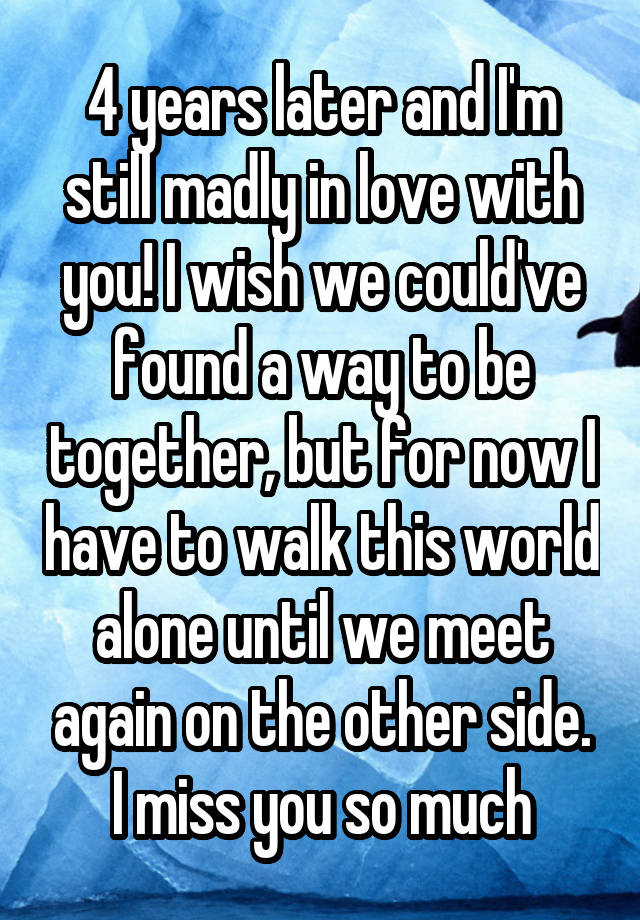 4 years later and I'm still madly in love with you! I wish we could've found a way to be together, but for now I have to walk this world alone until we meet again on the other side. I miss you so much