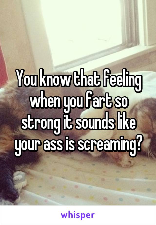 You know that feeling when you fart so strong it sounds like your ass is screaming?