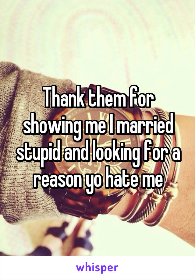 Thank them for showing me I married stupid and looking for a reason yo hate me