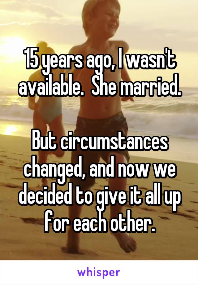 15 years ago, I wasn't available.  She married.

But circumstances changed, and now we decided to give it all up for each other.