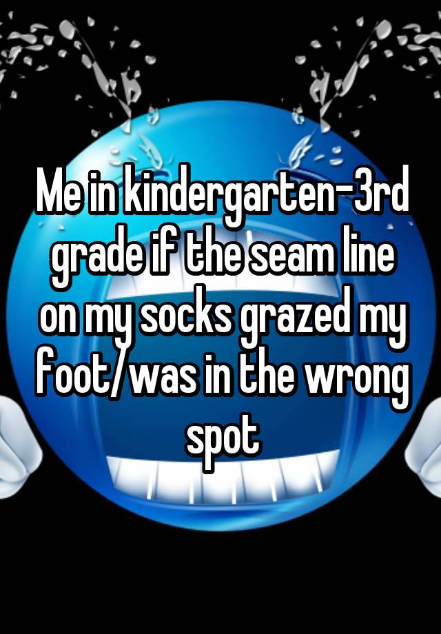 Me in kindergarten-3rd grade if the seam line on my socks grazed my foot/was in the wrong spot