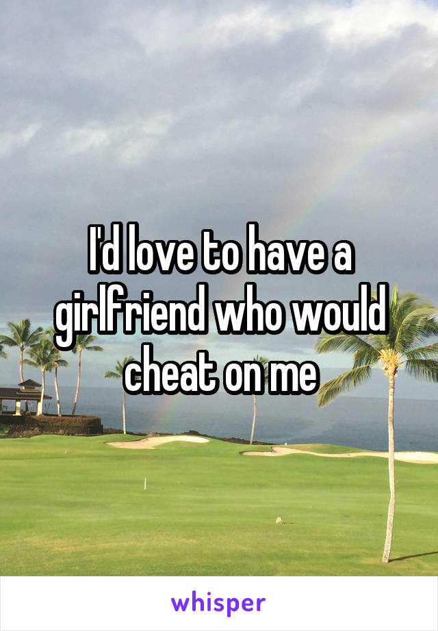 I'd love to have a girlfriend who would cheat on me