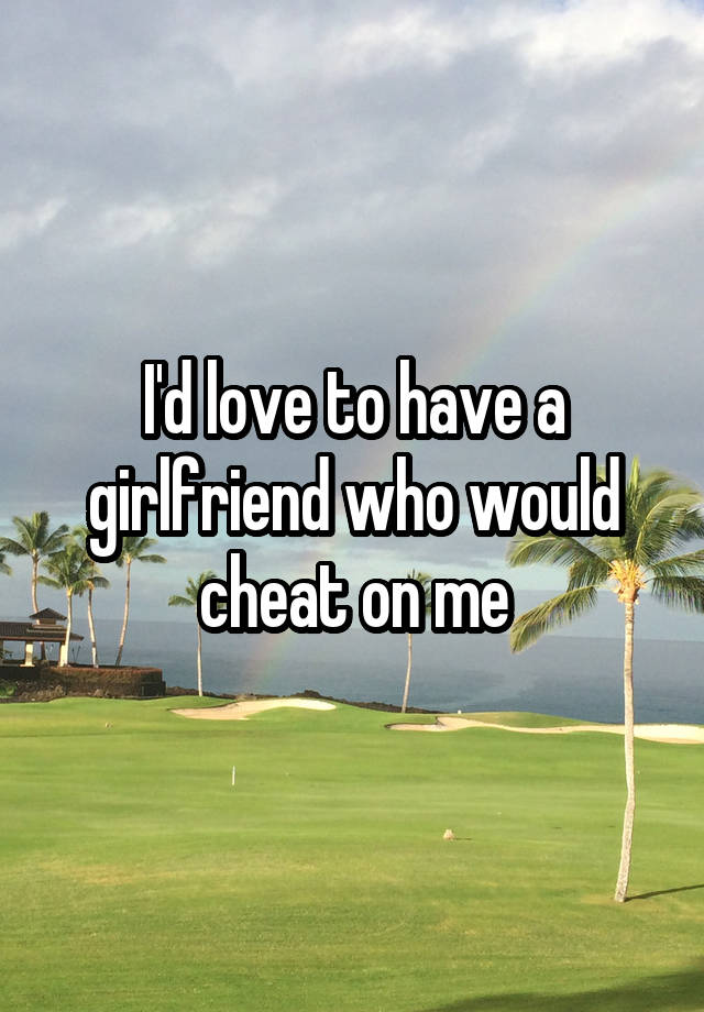 I'd love to have a girlfriend who would cheat on me