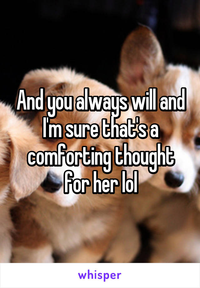 And you always will and I'm sure that's a comforting thought for her lol