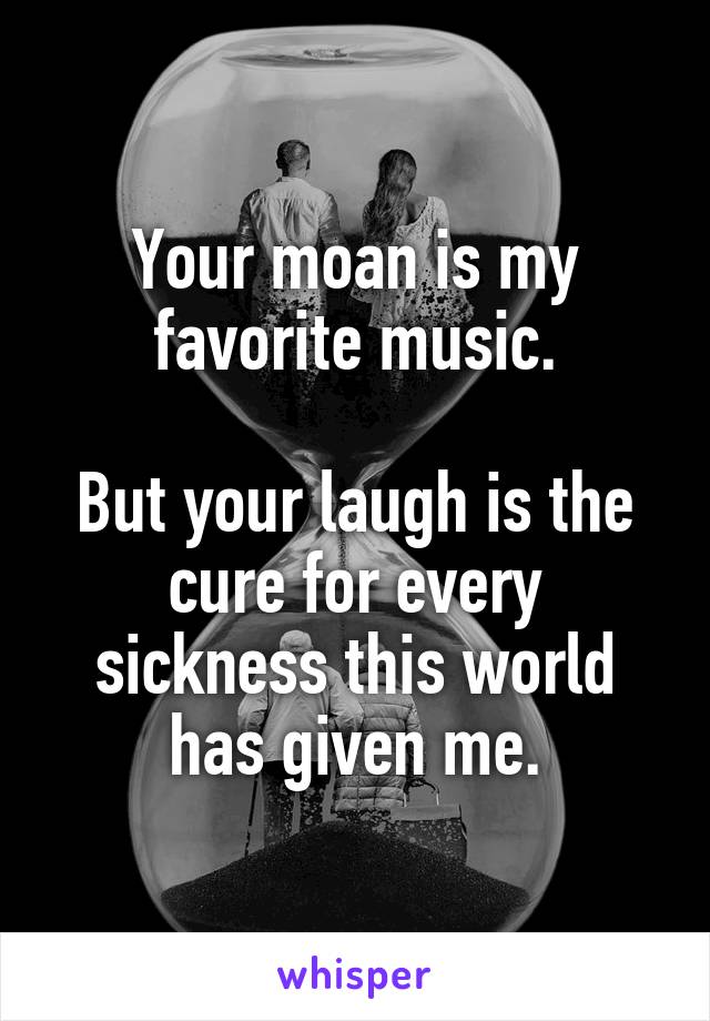 Your moan is my favorite music.

But your laugh is the cure for every sickness this world has given me.