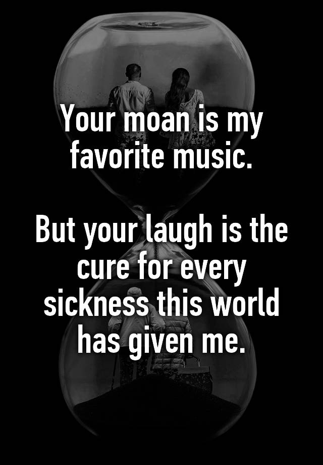 Your moan is my favorite music.

But your laugh is the cure for every sickness this world has given me.