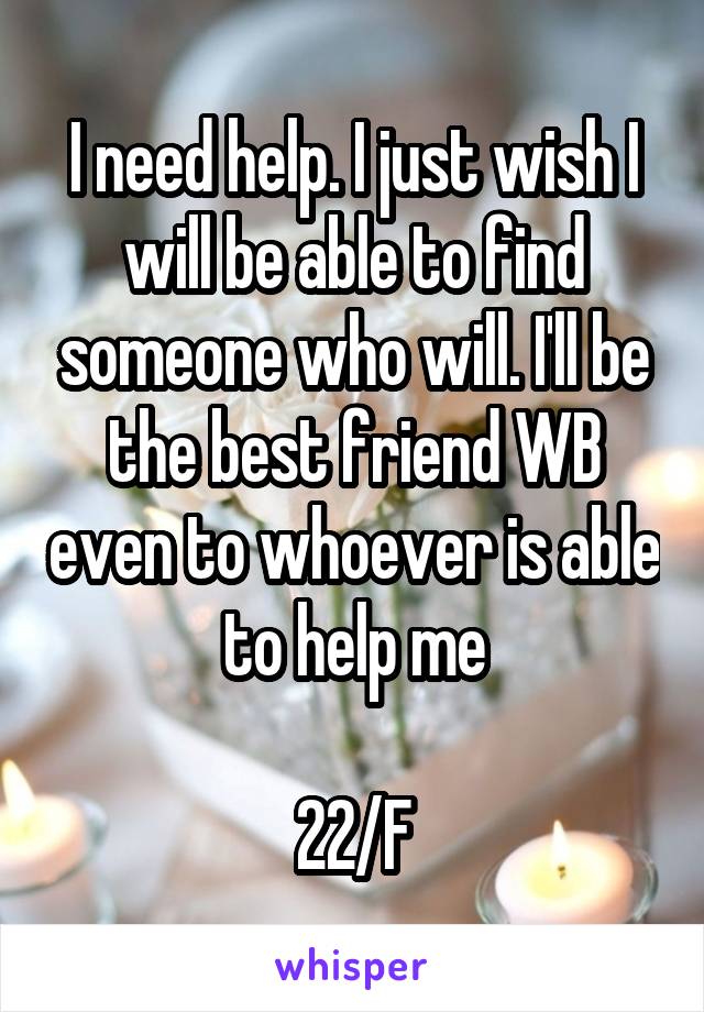 I need help. I just wish I will be able to find someone who will. I'll be the best friend WB even to whoever is able to help me

22/F