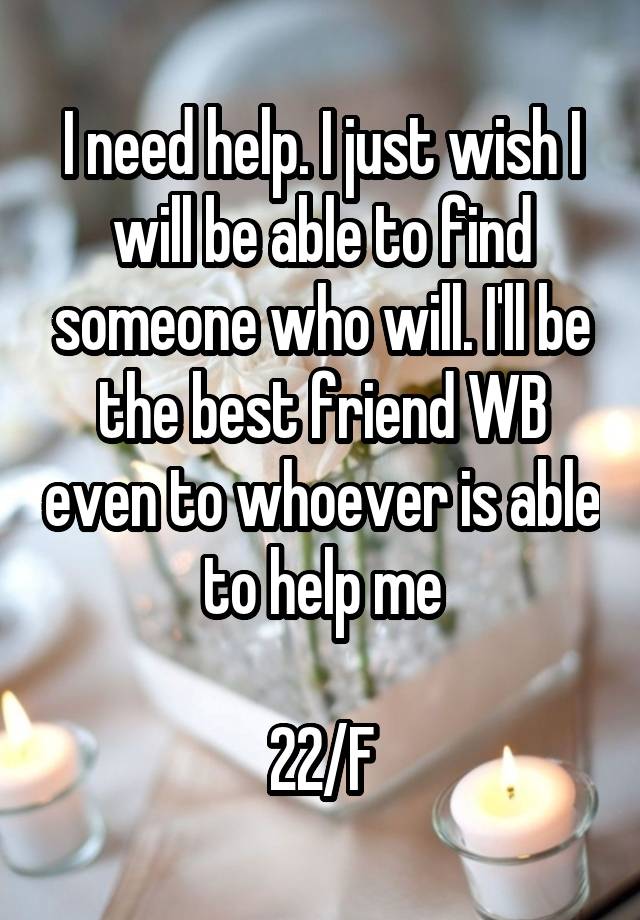 I need help. I just wish I will be able to find someone who will. I'll be the best friend WB even to whoever is able to help me

22/F