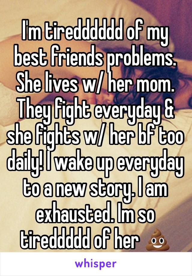 I'm tiredddddd of my best friends problems. She lives w/ her mom. They fight everyday & she fights w/ her bf too daily! I wake up everyday to a new story. I am exhausted. Im so tireddddd of her 💩