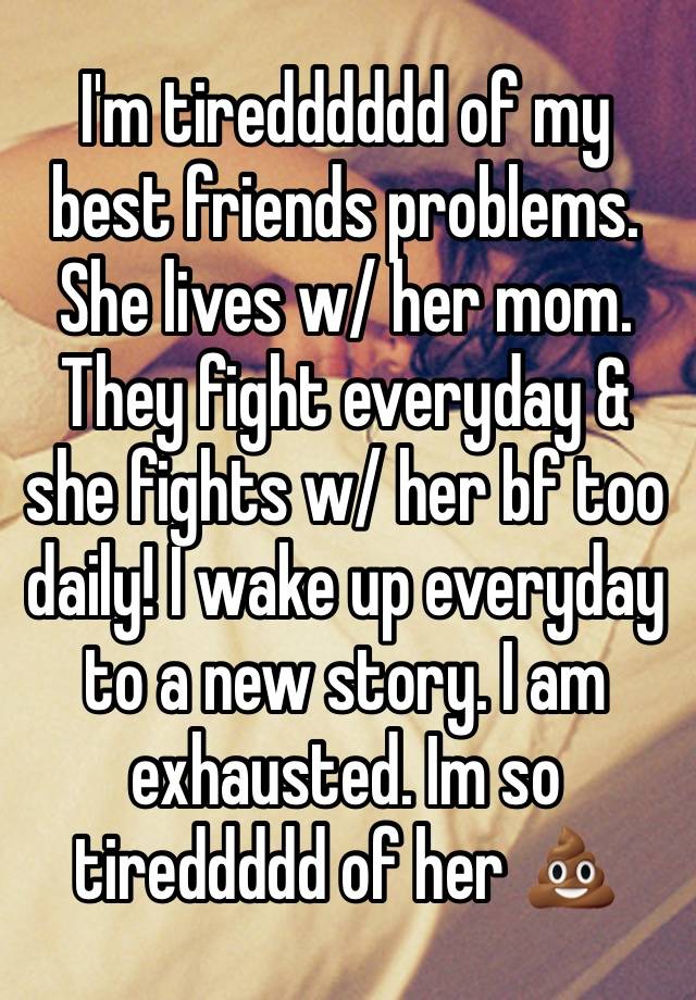 I'm tiredddddd of my best friends problems. She lives w/ her mom. They fight everyday & she fights w/ her bf too daily! I wake up everyday to a new story. I am exhausted. Im so tireddddd of her 💩