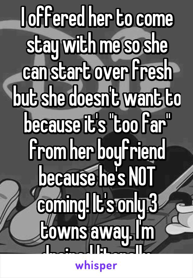 I offered her to come stay with me so she can start over fresh but she doesn't want to because it's "too far" from her boyfriend because he's NOT coming! It's only 3 towns away. I'm drained literally.