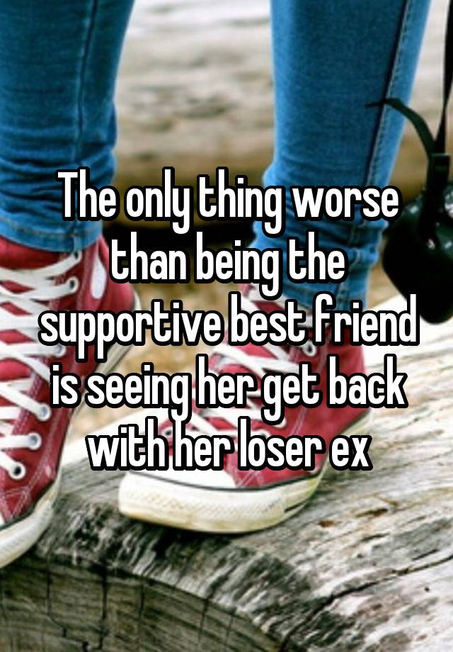 The only thing worse than being the supportive best friend is seeing her get back with her loser ex