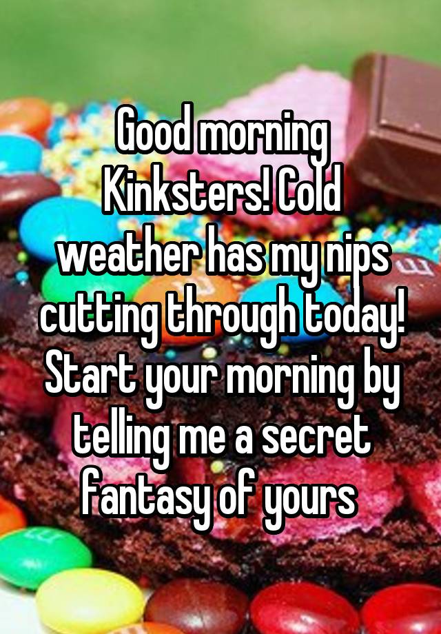 Good morning Kinksters! Cold weather has my nips cutting through today! Start your morning by telling me a secret fantasy of yours 