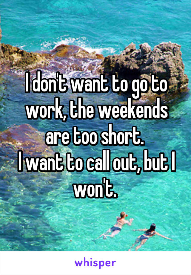 I don't want to go to work, the weekends are too short. 
I want to call out, but I won't. 