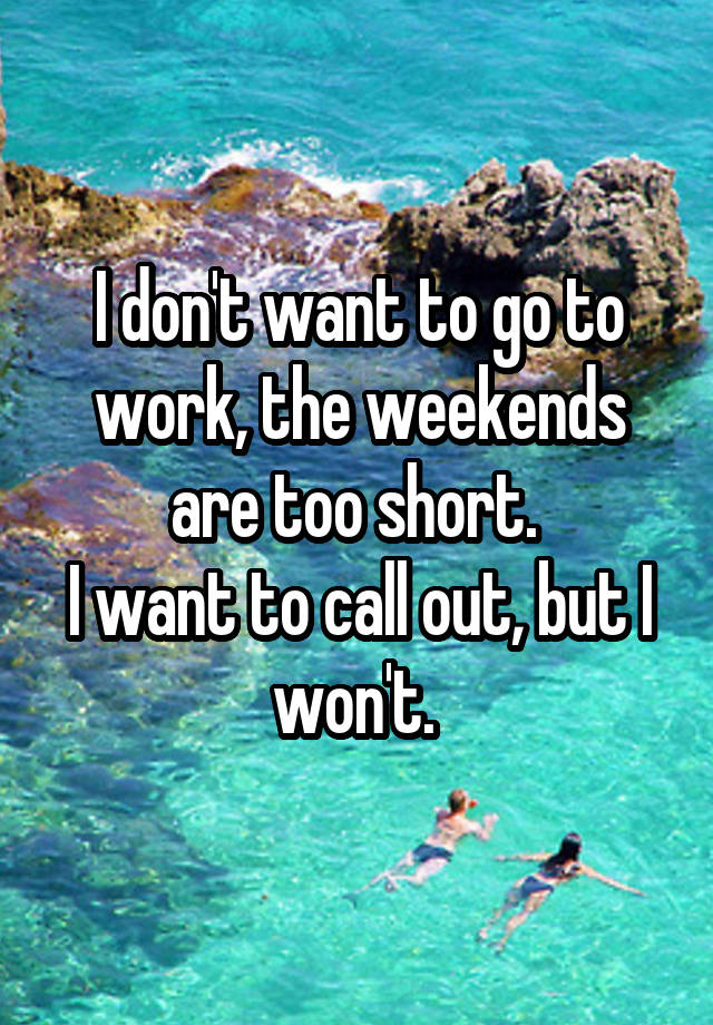 I don't want to go to work, the weekends are too short. 
I want to call out, but I won't. 