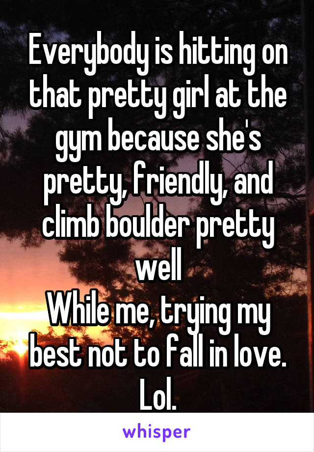 Everybody is hitting on that pretty girl at the gym because she's pretty, friendly, and climb boulder pretty well
While me, trying my best not to fall in love. Lol.