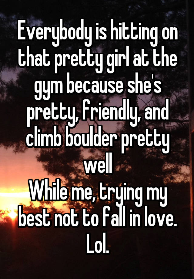 Everybody is hitting on that pretty girl at the gym because she's pretty, friendly, and climb boulder pretty well
While me, trying my best not to fall in love. Lol.