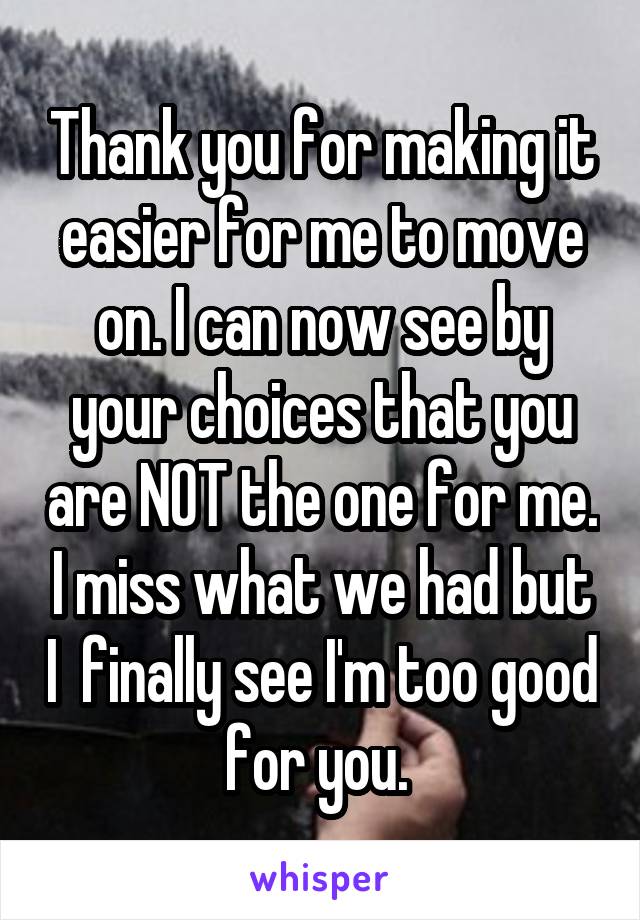 Thank you for making it easier for me to move on. I can now see by your choices that you are NOT the one for me. I miss what we had but I  finally see I'm too good for you. 