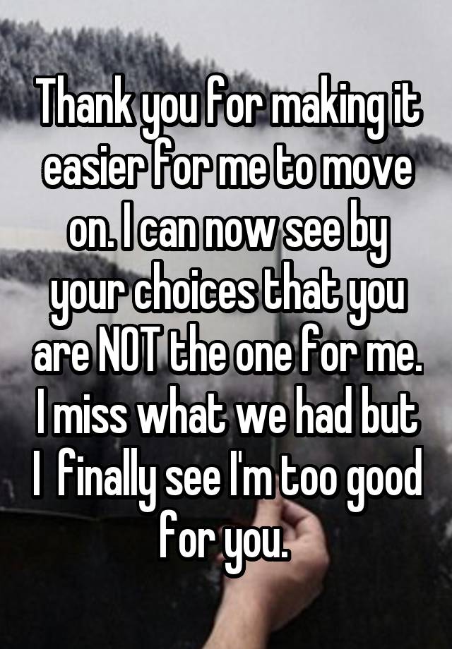 Thank you for making it easier for me to move on. I can now see by your choices that you are NOT the one for me. I miss what we had but I  finally see I'm too good for you. 