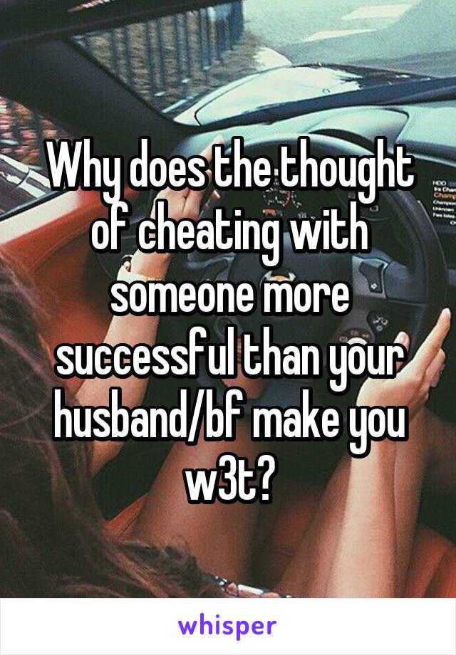 Why does the thought of cheating with someone more successful than your husband/bf make you w3t?