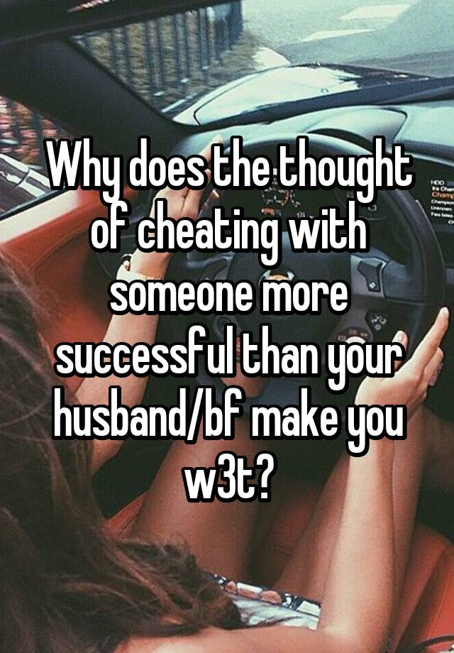 Why does the thought of cheating with someone more successful than your husband/bf make you w3t?