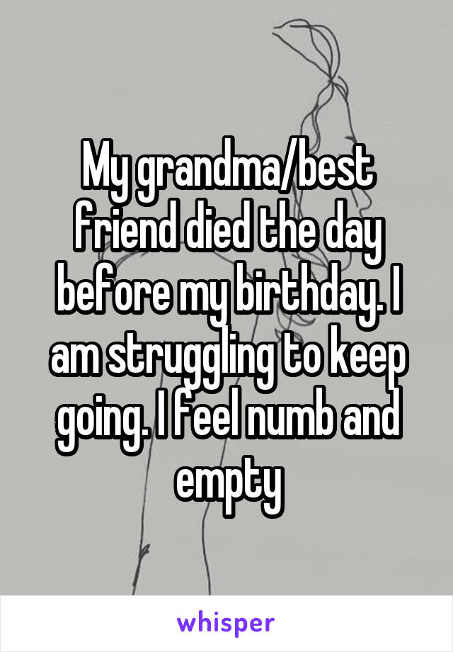 My grandma/best friend died the day before my birthday. I am struggling to keep going. I feel numb and empty