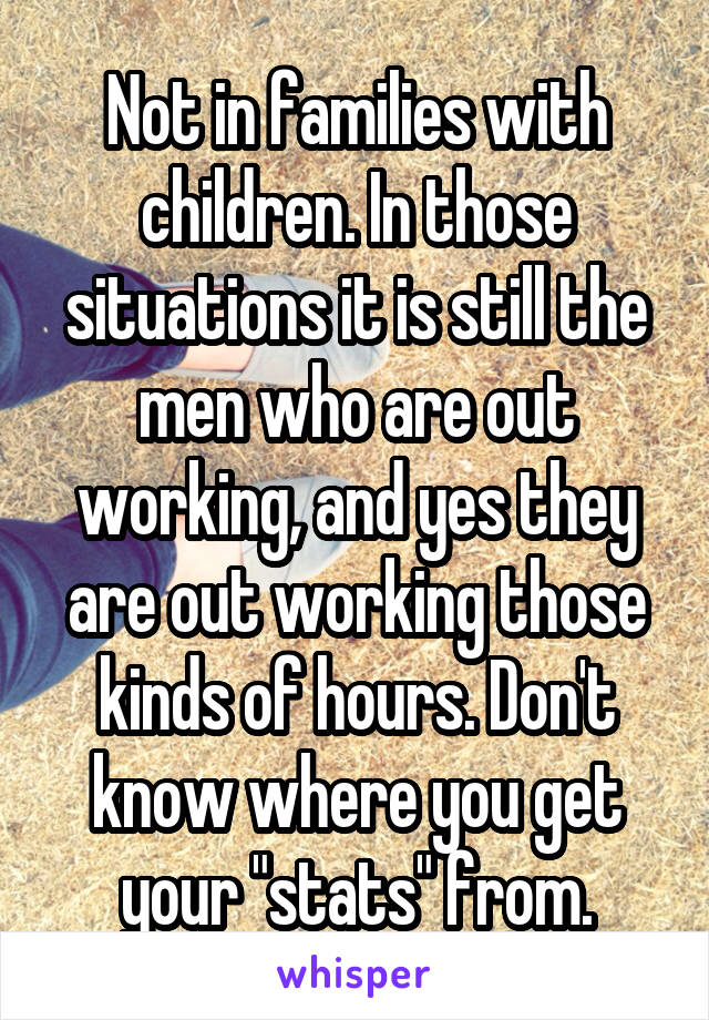 Not in families with children. In those situations it is still the men who are out working, and yes they are out working those kinds of hours. Don't know where you get your "stats" from.