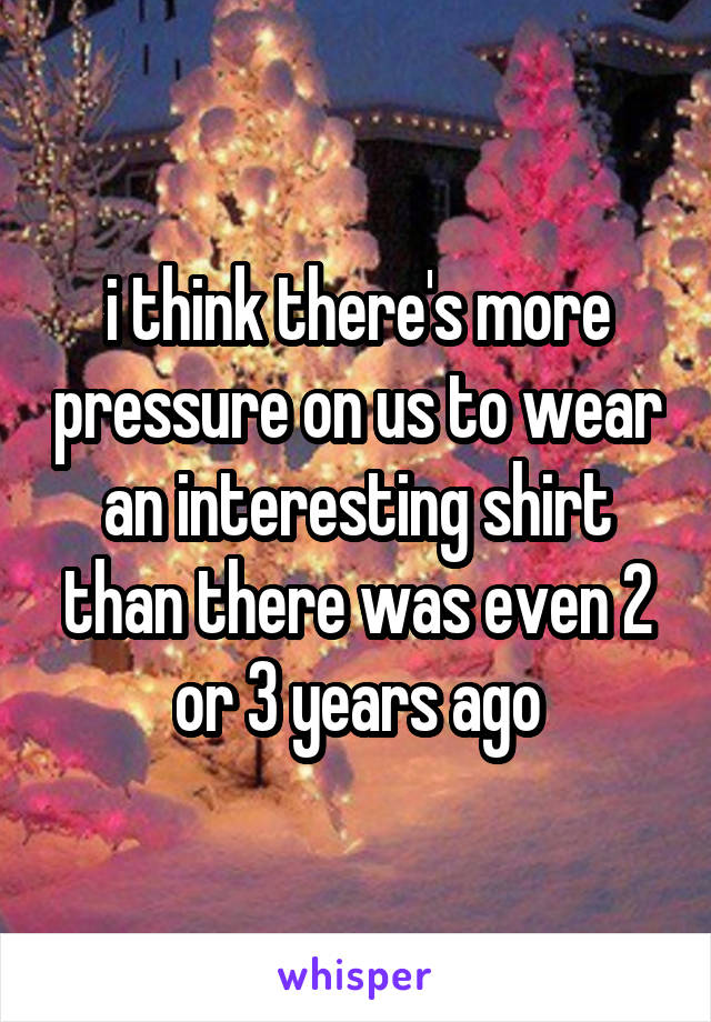 i think there's more pressure on us to wear an interesting shirt than there was even 2 or 3 years ago