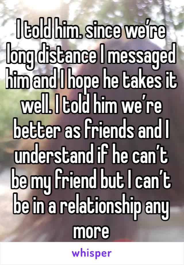 I told him. since we’re long distance I messaged him and I hope he takes it well. I told him we’re better as friends and I understand if he can’t be my friend but I can’t be in a relationship any more