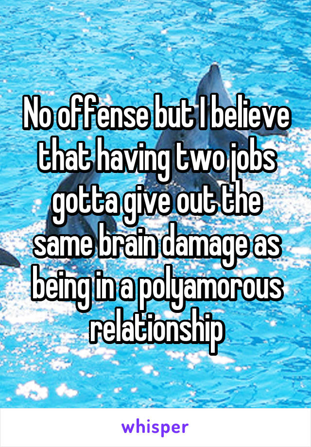 No offense but I believe that having two jobs gotta give out the same brain damage as being in a polyamorous relationship