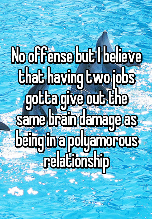 No offense but I believe that having two jobs gotta give out the same brain damage as being in a polyamorous relationship