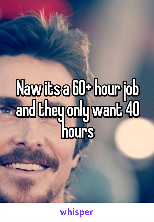 Naw its a 60+ hour job and they only want 40 hours