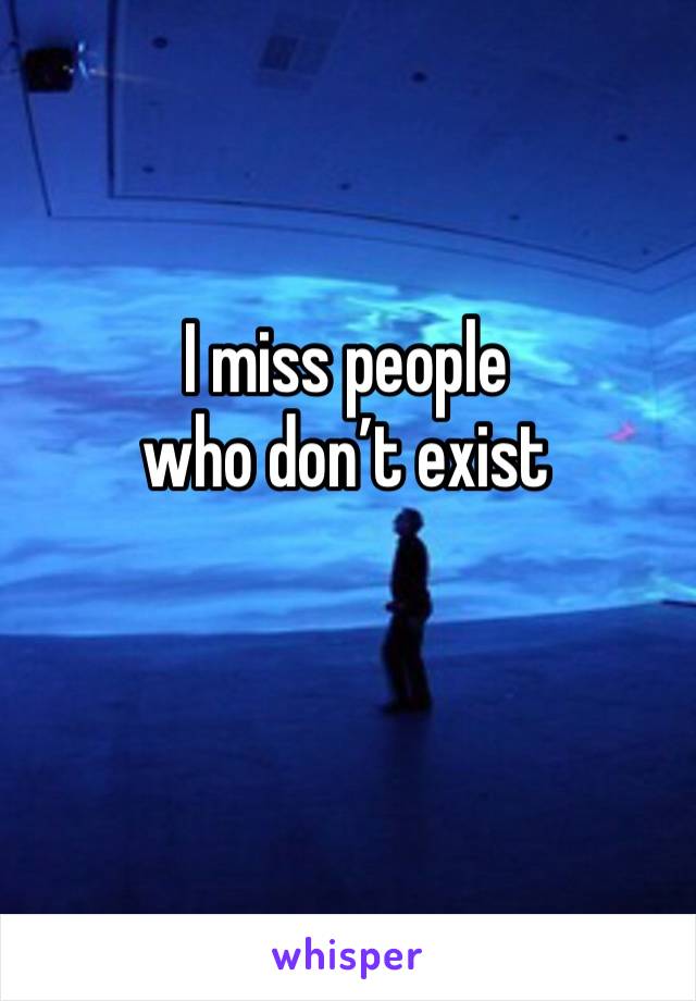 I miss people
who don’t exist