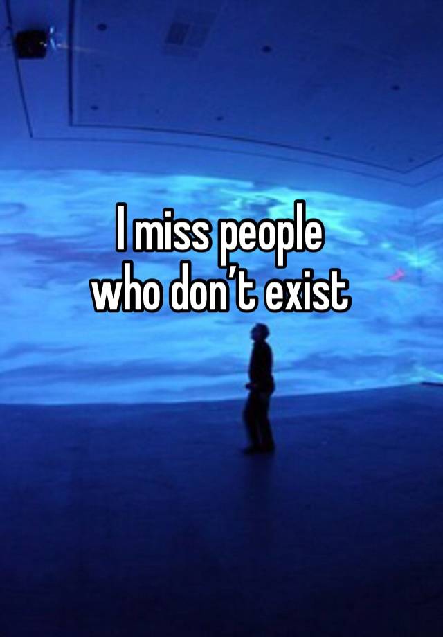 I miss people
who don’t exist