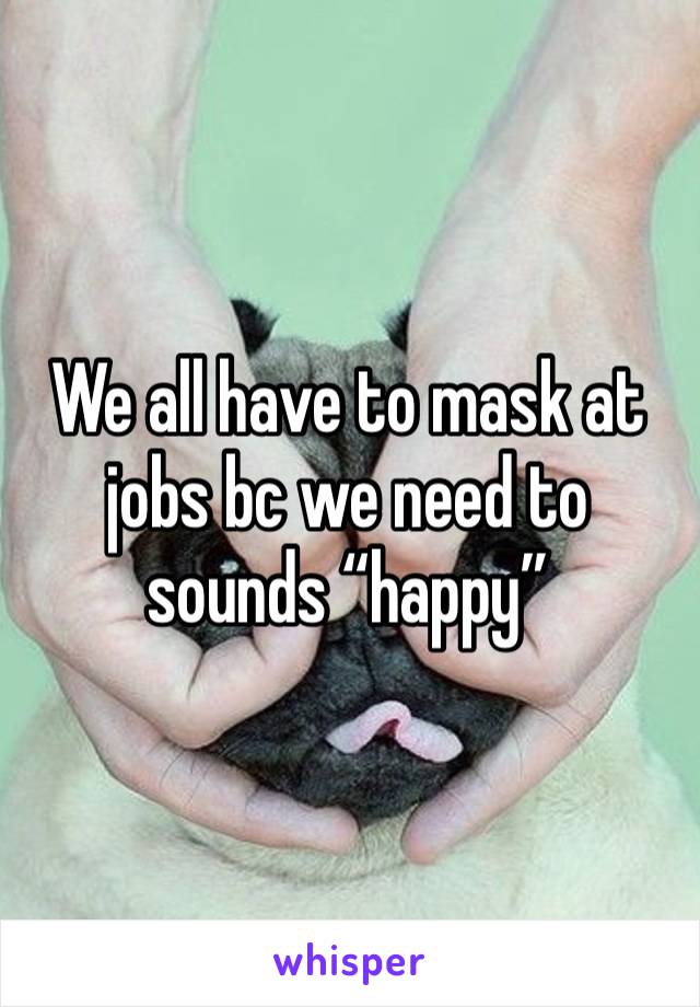 We all have to mask at jobs bc we need to sounds “happy”