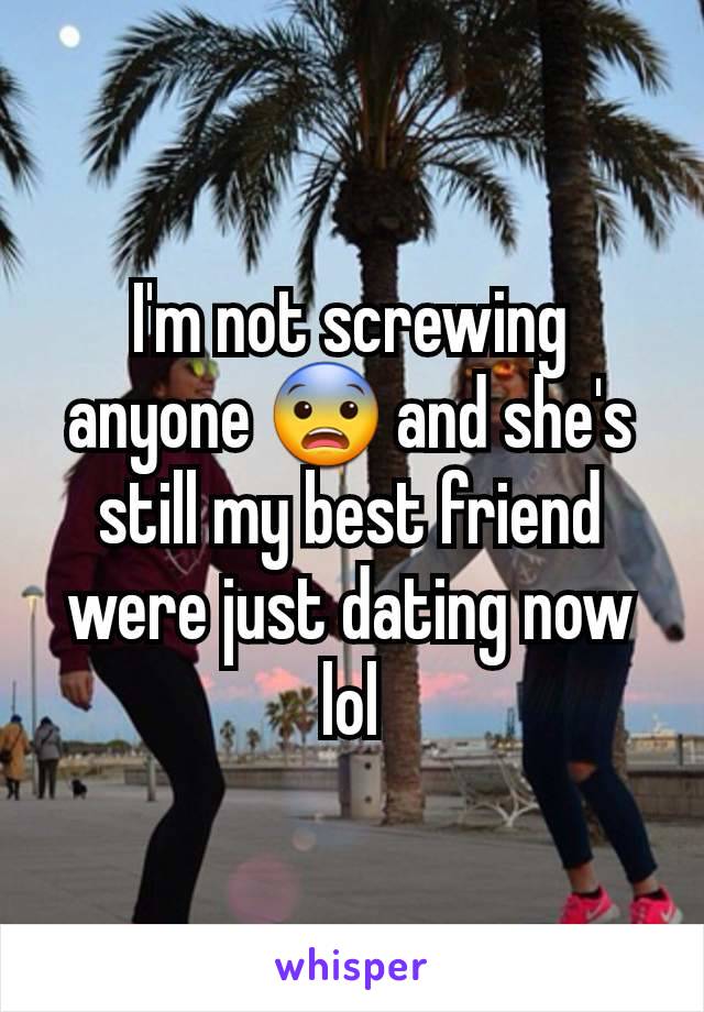 I'm not screwing anyone 😨 and she's still my best friend were just dating now lol