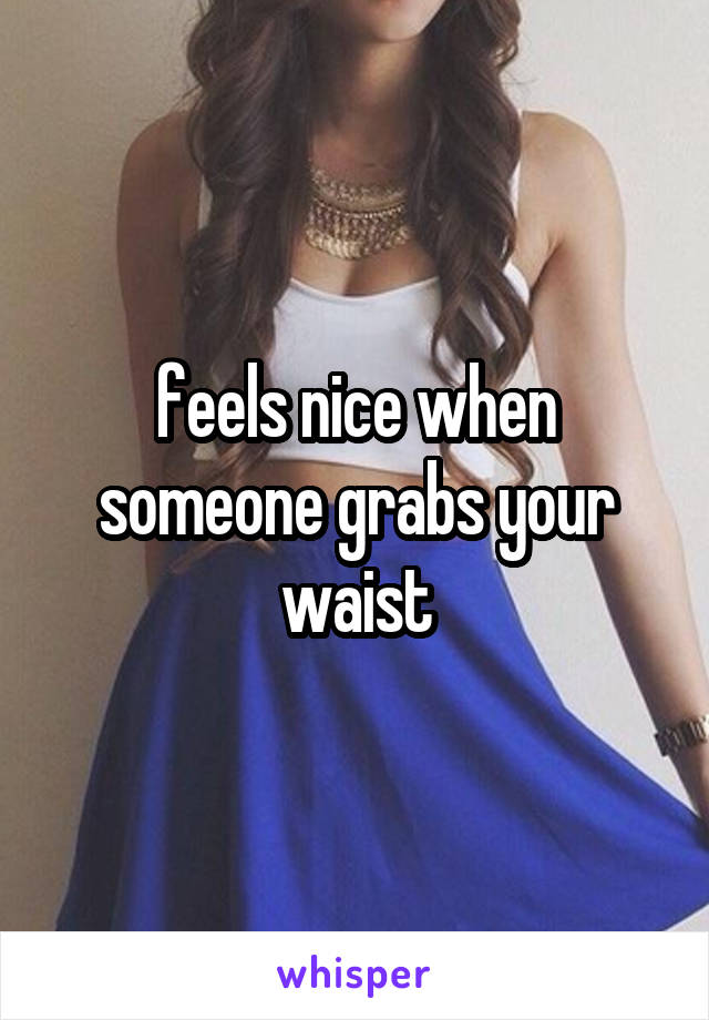 feels nice when someone grabs your waist